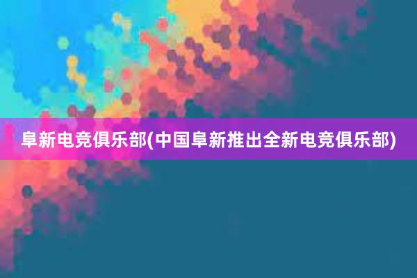 阜新电竞俱乐部(中国阜新推出全新电竞俱乐部)