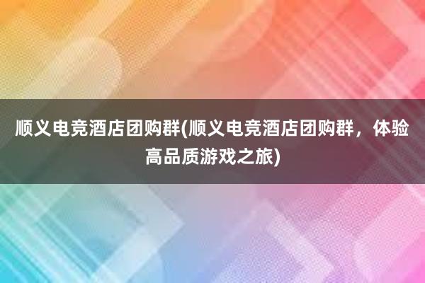 顺义电竞酒店团购群(顺义电竞酒店团购群，体验高品质游戏之旅)