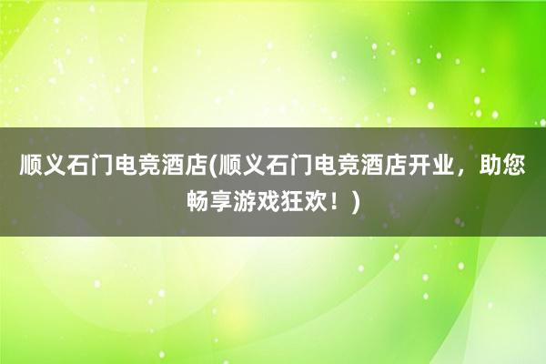 顺义石门电竞酒店(顺义石门电竞酒店开业，助您畅享游戏狂欢！)