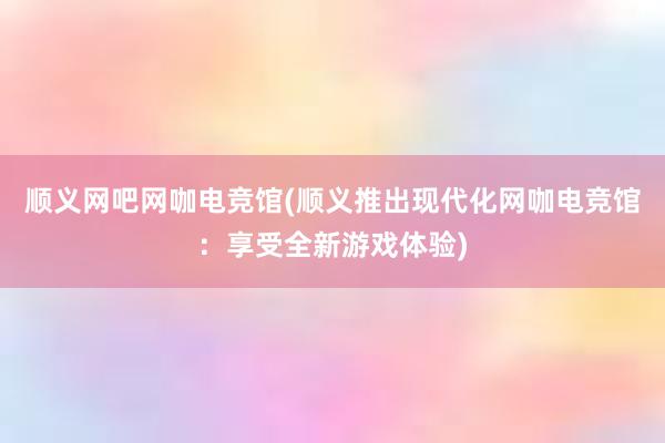 顺义网吧网咖电竞馆(顺义推出现代化网咖电竞馆：享受全新游戏体验)