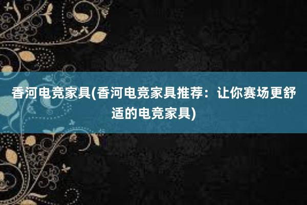 香河电竞家具(香河电竞家具推荐：让你赛场更舒适的电竞家具)