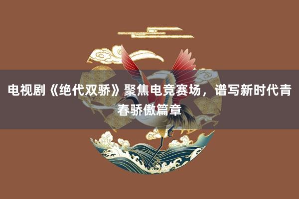 电视剧《绝代双骄》聚焦电竞赛场，谱写新时代青春骄傲篇章