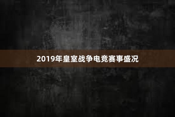 2019年皇室战争电竞赛事盛况