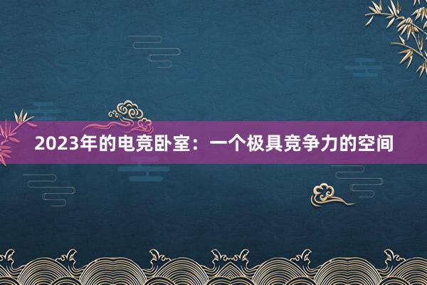 2023年的电竞卧室：一个极具竞争力的空间