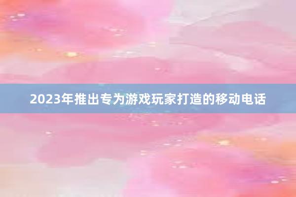 2023年推出专为游戏玩家打造的移动电话