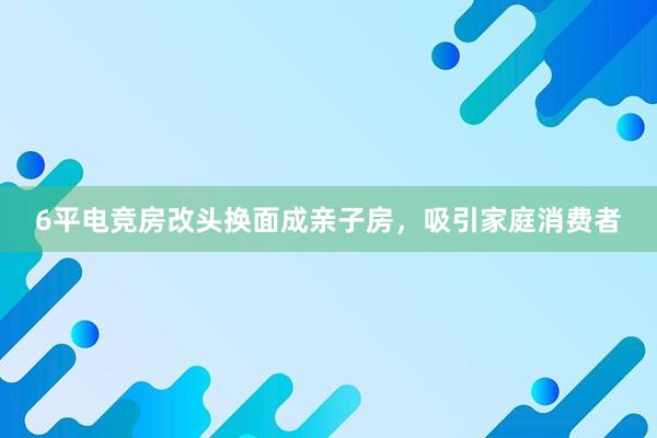 6平电竞房改头换面成亲子房，吸引家庭消费者