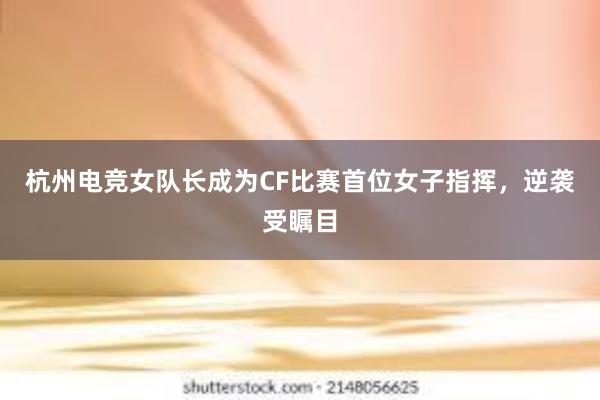 杭州电竞女队长成为CF比赛首位女子指挥，逆袭受瞩目