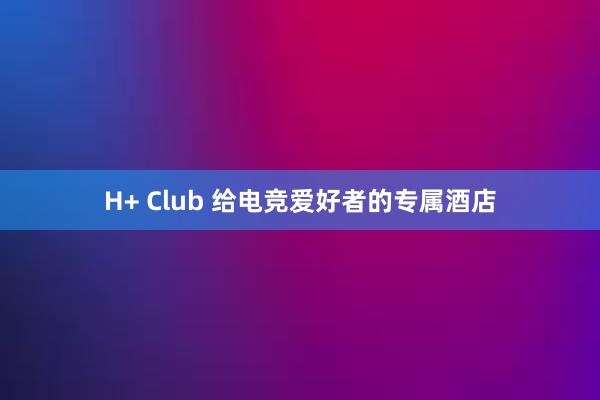 H+ Club 给电竞爱好者的专属酒店