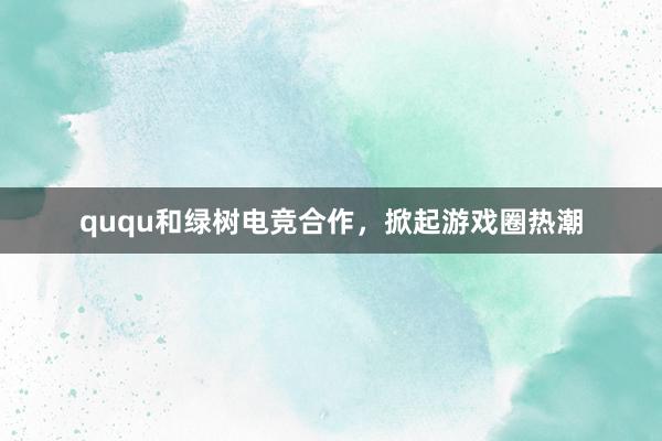 ququ和绿树电竞合作，掀起游戏圈热潮