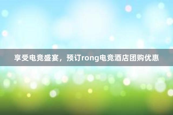 享受电竞盛宴，预订rong电竞酒店团购优惠