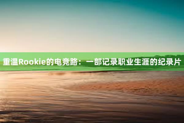 重温Rookie的电竞路：一部记录职业生涯的纪录片