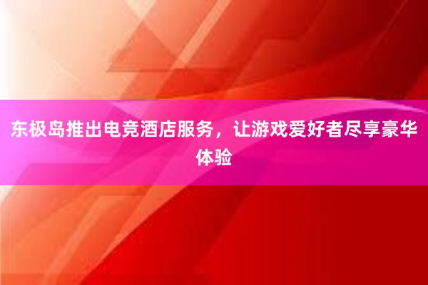 东极岛推出电竞酒店服务，让游戏爱好者尽享豪华体验