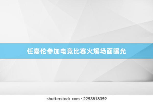 任嘉伦参加电竞比赛火爆场面曝光