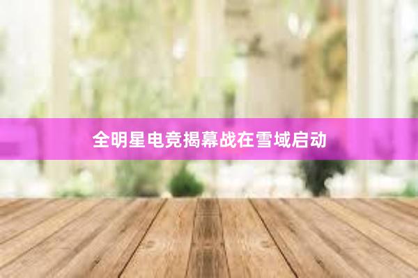 全明星电竞揭幕战在雪域启动