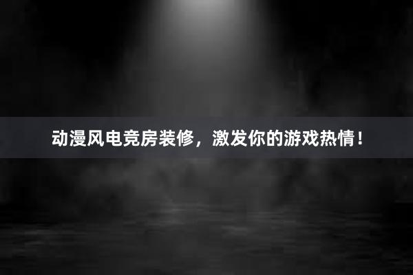 动漫风电竞房装修，激发你的游戏热情！