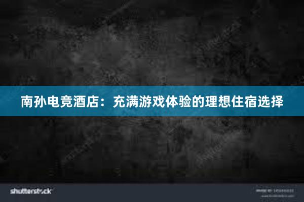 南孙电竞酒店：充满游戏体验的理想住宿选择