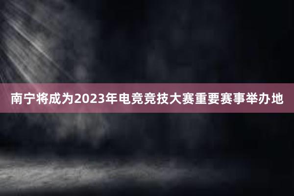 南宁将成为2023年电竞竞技大赛重要赛事举办地