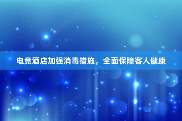 电竞酒店加强消毒措施，全面保障客人健康