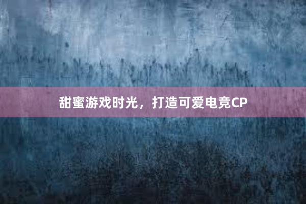 甜蜜游戏时光，打造可爱电竞CP