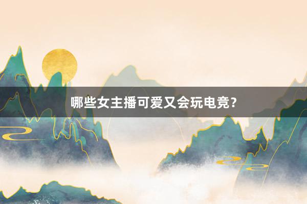 哪些女主播可爱又会玩电竞？