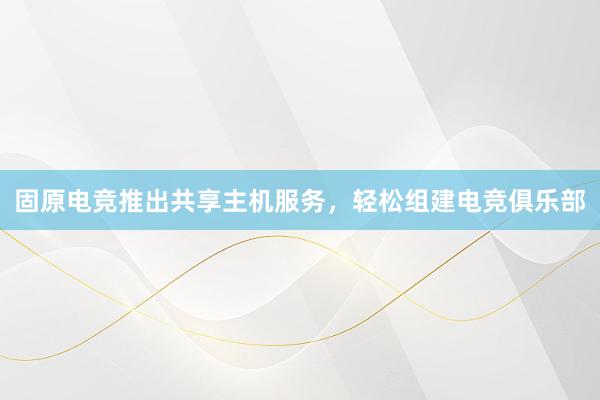 固原电竞推出共享主机服务，轻松组建电竞俱乐部