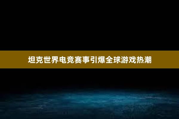 坦克世界电竞赛事引爆全球游戏热潮