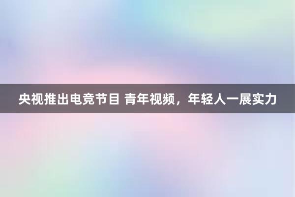 央视推出电竞节目 青年视频，年轻人一展实力