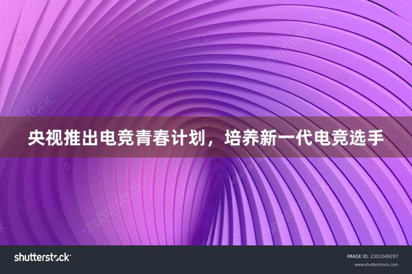 央视推出电竞青春计划，培养新一代电竞选手