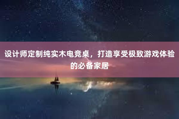 设计师定制纯实木电竞桌，打造享受极致游戏体验的必备家居