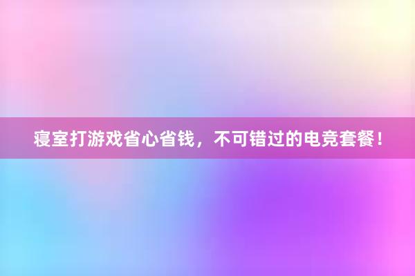 寝室打游戏省心省钱，不可错过的电竞套餐！