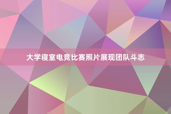 大学寝室电竞比赛照片展现团队斗志