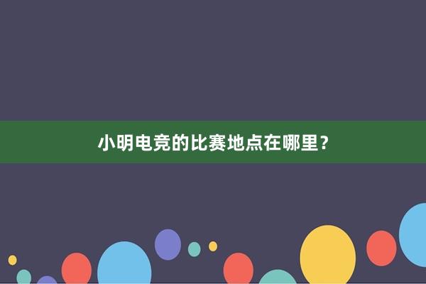 小明电竞的比赛地点在哪里？