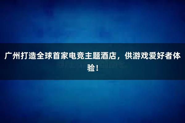 广州打造全球首家电竞主题酒店，供游戏爱好者体验！