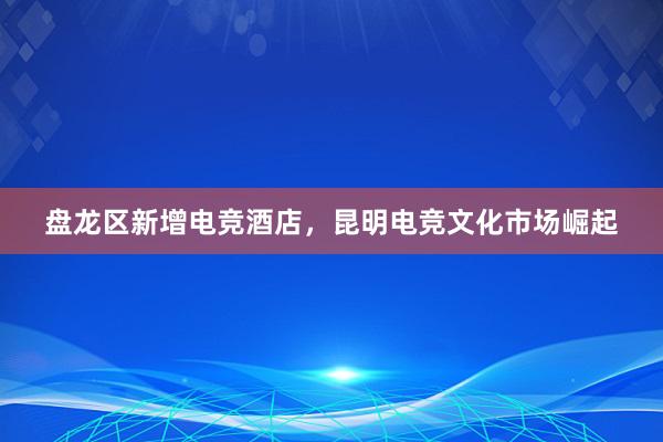 盘龙区新增电竞酒店，昆明电竞文化市场崛起