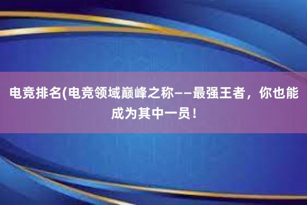 电竞排名(电竞领域巅峰之称——最强王者，你也能成为其中一员！