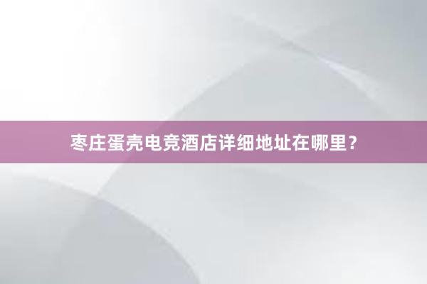 枣庄蛋壳电竞酒店详细地址在哪里？