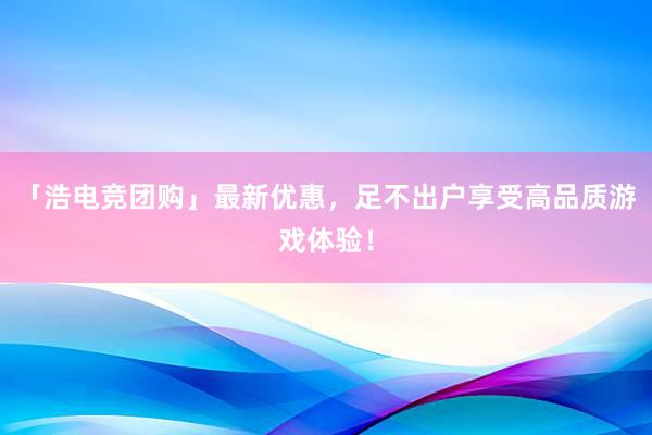 「浩电竞团购」最新优惠，足不出户享受高品质游戏体验！