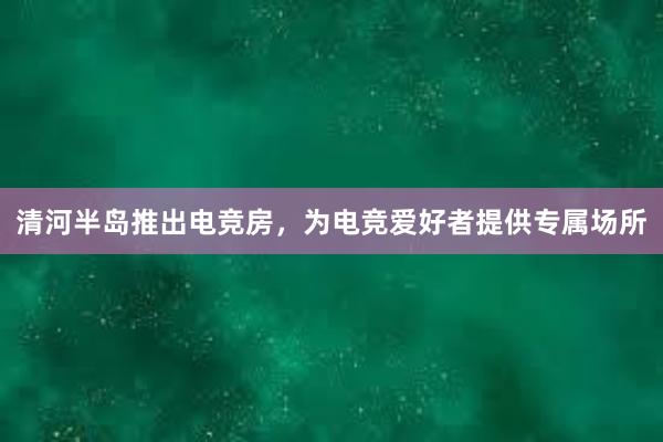 清河半岛推出电竞房，为电竞爱好者提供专属场所