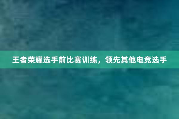 王者荣耀选手前比赛训练，领先其他电竞选手