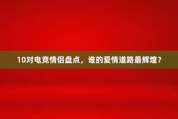 10对电竞情侣盘点，谁的爱情道路最辉煌？