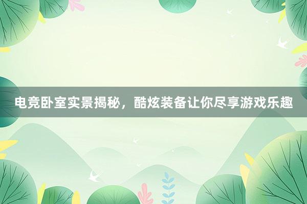 电竞卧室实景揭秘，酷炫装备让你尽享游戏乐趣