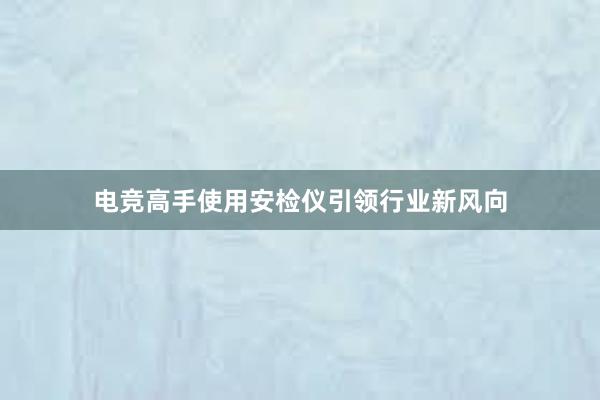 电竞高手使用安检仪引领行业新风向