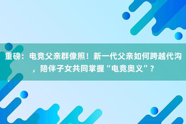 重磅：电竞父亲群像照！新一代父亲如何跨越代沟，陪伴子女共同掌握“电竞奥义”？