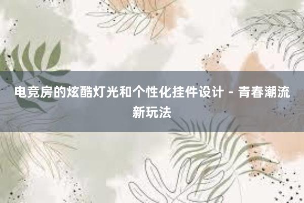 电竞房的炫酷灯光和个性化挂件设计 - 青春潮流新玩法