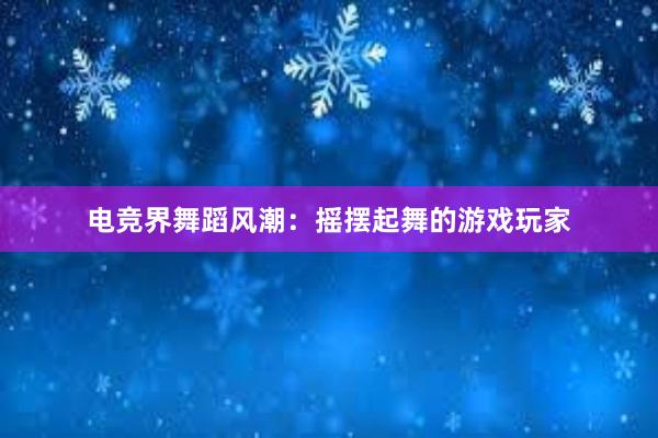 电竞界舞蹈风潮：摇摆起舞的游戏玩家