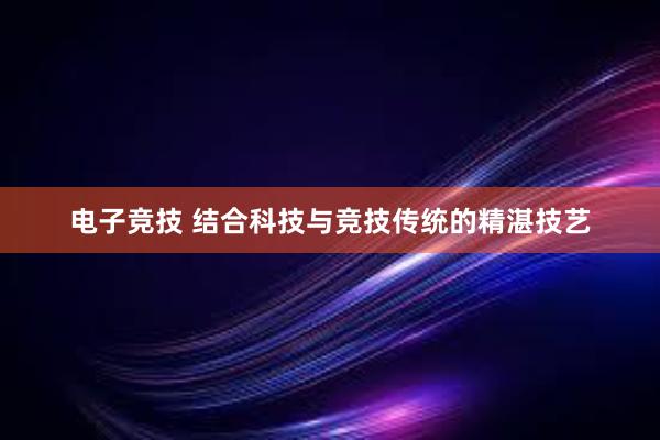 电子竞技 结合科技与竞技传统的精湛技艺