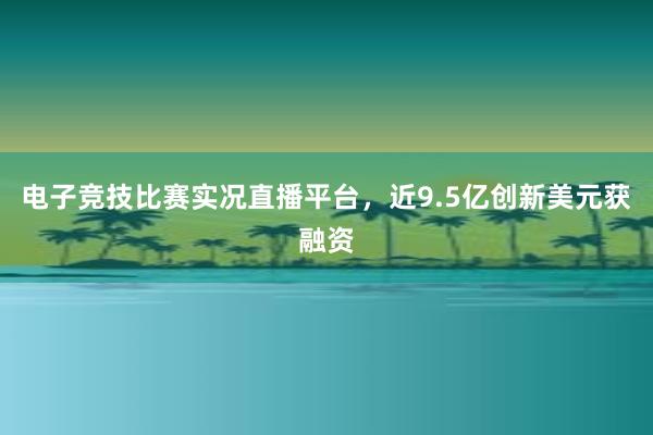 电子竞技比赛实况直播平台，近9.5亿创新美元获融资