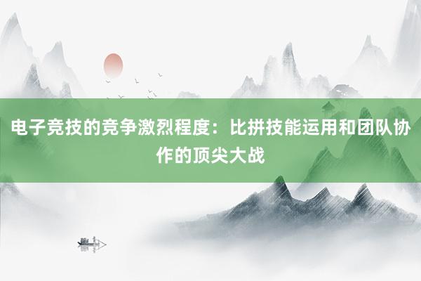 电子竞技的竞争激烈程度：比拼技能运用和团队协作的顶尖大战