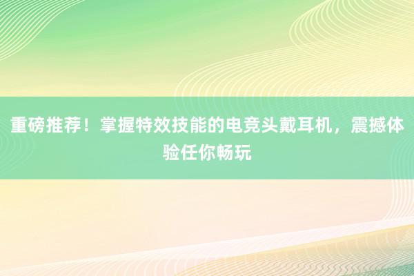 重磅推荐！掌握特效技能的电竞头戴耳机，震撼体验任你畅玩