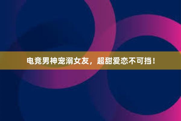 电竞男神宠溺女友，超甜爱恋不可挡！